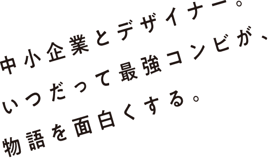 中小企業とデザイナー。いつだって最強コンビが、物語を面白くする。